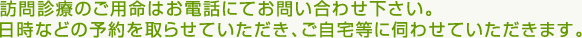 訪問診療のご用命はお電話にてお問い合わせ下さい。日時などの予約を取らせていただき、ご自宅等に伺わせていただきます。